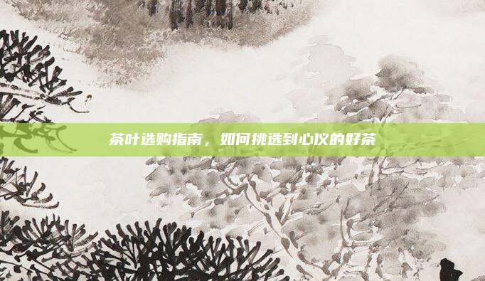 茶叶选购指南，如何挑选到心仪的好茶