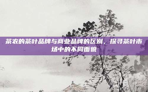 茶农的茶叶品牌与商业品牌的区别，探寻茶叶市场中的不同面貌