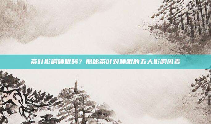 茶叶影响睡眠吗？揭秘茶叶对睡眠的五大影响因素