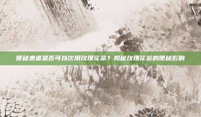 便秘患者是否可以饮用玫瑰花茶?揭秘玫瑰花茶的便秘影响