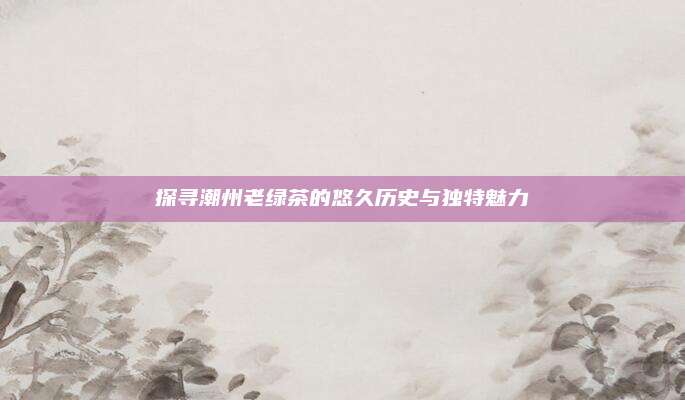 探寻潮州老绿茶的悠久历史与独特魅力
