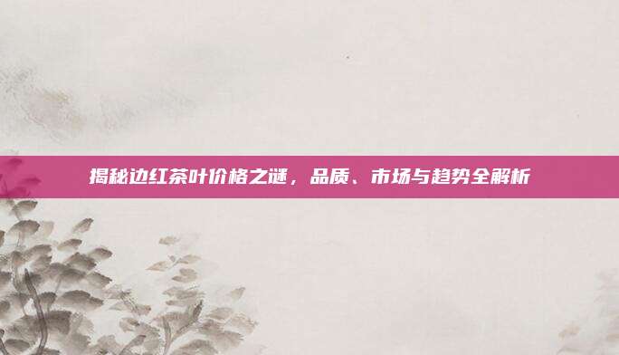 揭秘边红茶叶价格之谜，品质、市场与趋势全解析