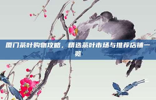 厦门茶叶购物攻略，精选茶叶市场与推荐店铺一览