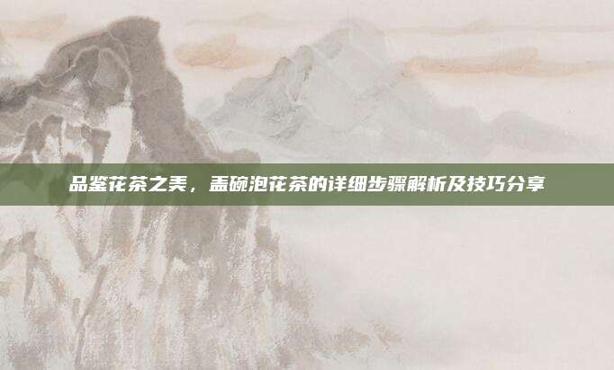 品鉴花茶之美，盖碗泡花茶的详细步骤解析及技巧分享