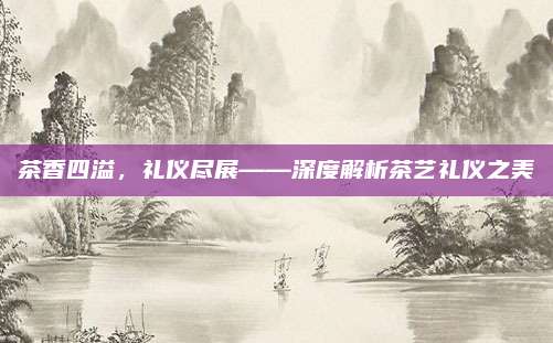 茶香四溢，礼仪尽展——深度解析茶艺礼仪之美