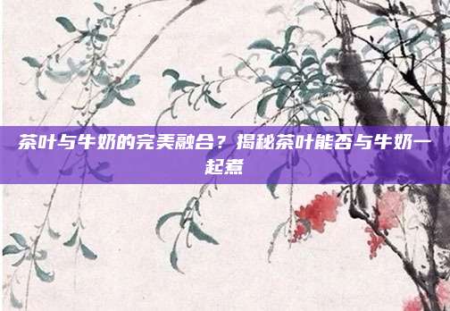 茶叶与牛奶的完美融合？揭秘茶叶能否与牛奶一起煮