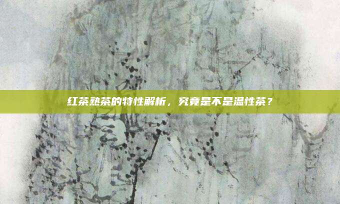 红茶熟茶的特性解析,究竟是不是温性茶?