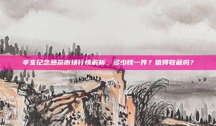 辛亥纪念熟茶市场行情解析,多少钱一件?值得收藏吗?