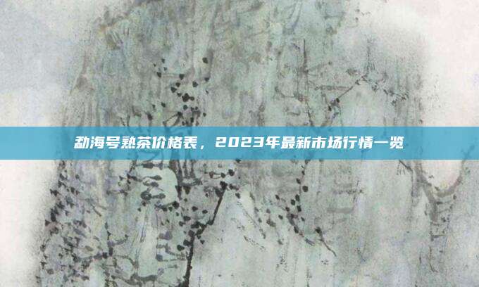 勐海号熟茶价格表,2023年最新市场行情一览