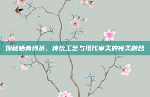 探秘晒青绿茶，传统工艺与现代审美的完美融合
