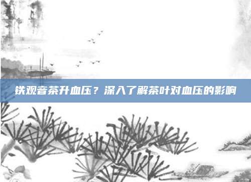 铁观音茶升血压？深入了解茶叶对血压的影响