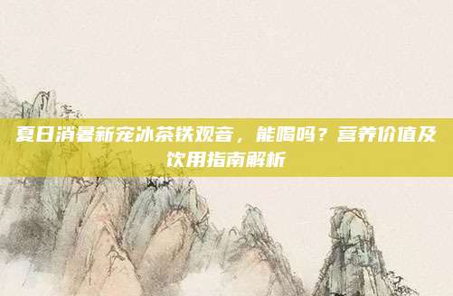夏日消暑新宠冰茶铁观音,能喝吗?营养价值及饮用指南解析