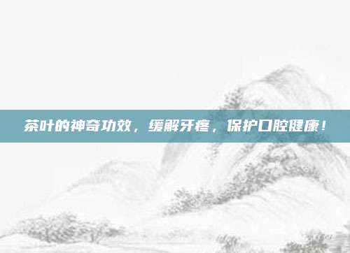 茶叶的神奇功效,缓解牙疼,保护口腔健康!