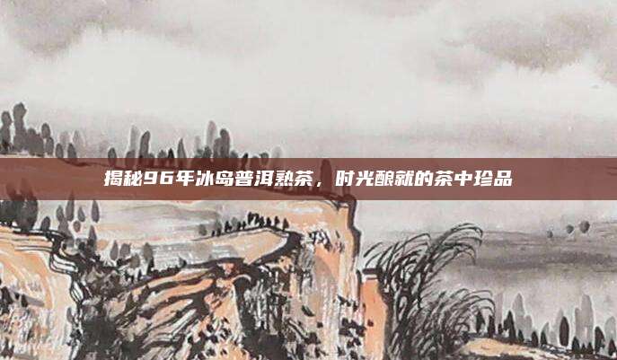 揭秘96年冰岛普洱熟茶,时光酿就的茶中珍品