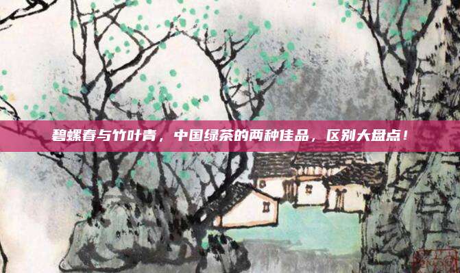 碧螺春与竹叶青，中国绿茶的两种佳品，区别大盘点！