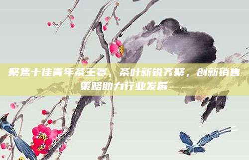 聚焦十佳青年茶王赛，茶叶新锐齐聚，创新销售策略助力行业发展