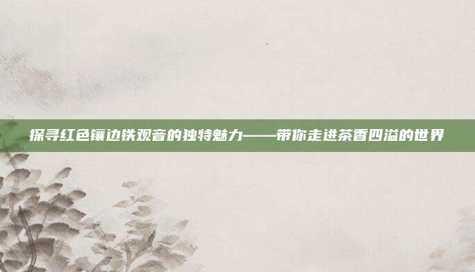 探寻红色镶边铁观音的独特魅力——带你走进茶香四溢的世界