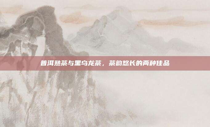 普洱熟茶与黑乌龙茶，茶韵悠长的两种佳品