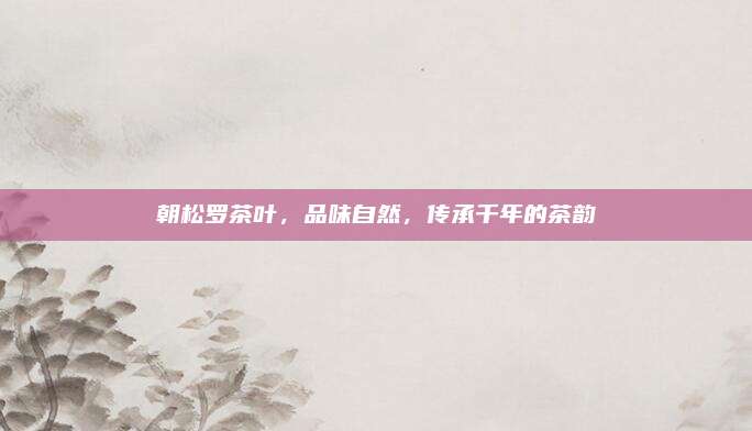 朝松罗茶叶，品味自然，传承千年的茶韵