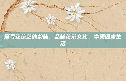 探寻花茶艺的韵味，品味花茶文化，享受健康生活