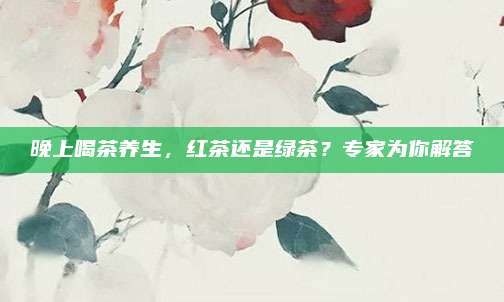 晚上喝茶养生，红茶还是绿茶？专家为你解答