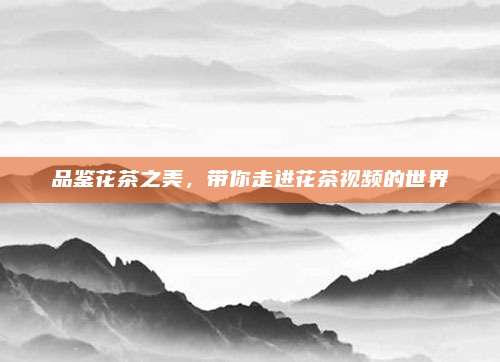 品鉴花茶之美，带你走进花茶视频的世界