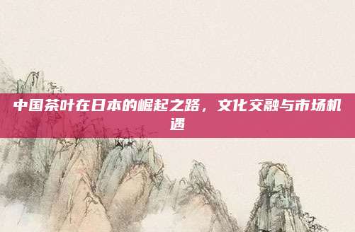 中国茶叶在日本的崛起之路，文化交融与市场机遇