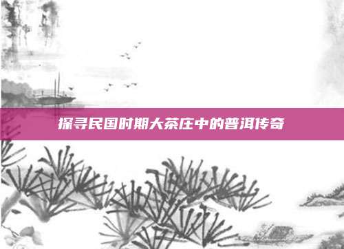 探寻民国时期大茶庄中的普洱传奇