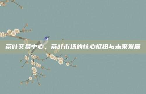茶叶交易中心,茶叶市场的核心枢纽与未来发展