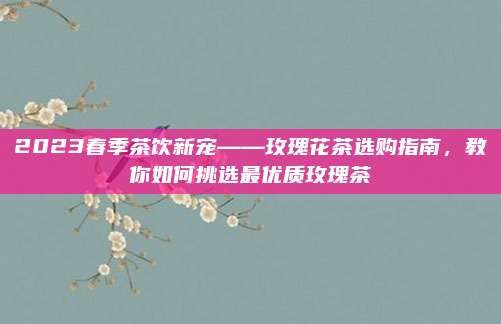 2023春季茶饮新宠——玫瑰花茶选购指南,教你如何挑选最优质玫瑰茶