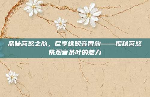 品味茗悠之韵，尽享铁观音香韵——揭秘茗悠铁观音茶叶的魅力