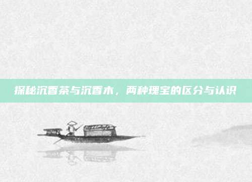 探秘沉香茶与沉香木，两种瑰宝的区分与认识
