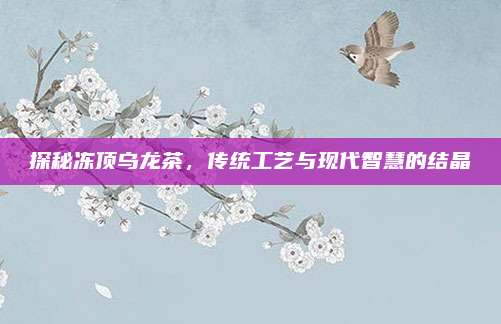 探秘冻顶乌龙茶,传统工艺与现代智慧的结晶
