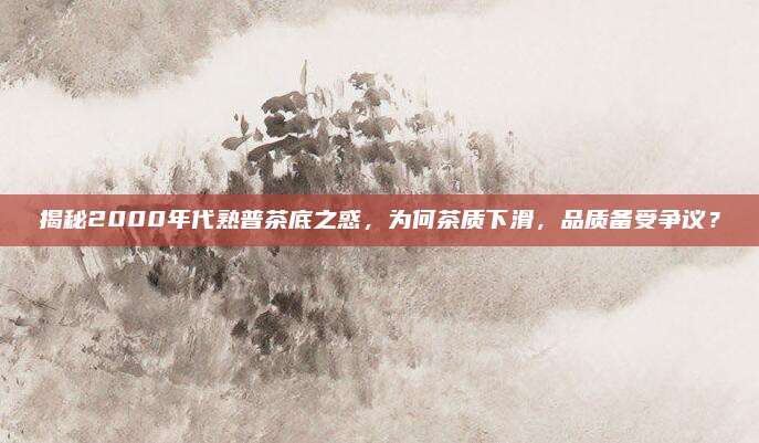 揭秘2000年代熟普茶底之惑，为何茶质下滑，品质备受争议？