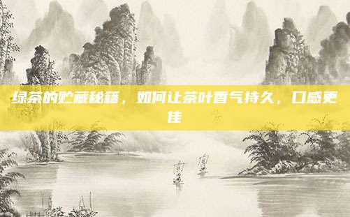 绿茶的贮藏秘籍,如何让茶叶香气持久,口感更佳