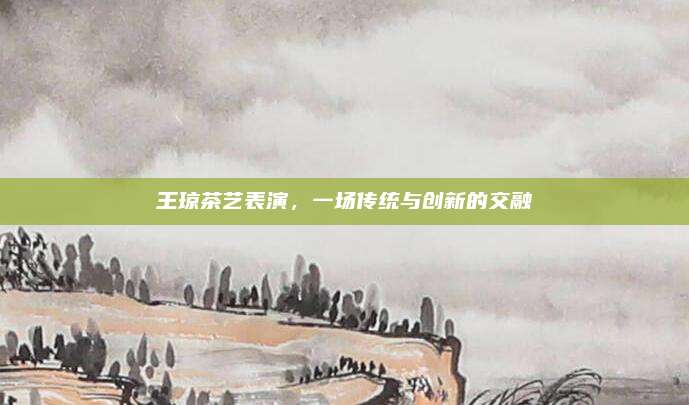 王琼茶艺表演，一场传统与创新的交融