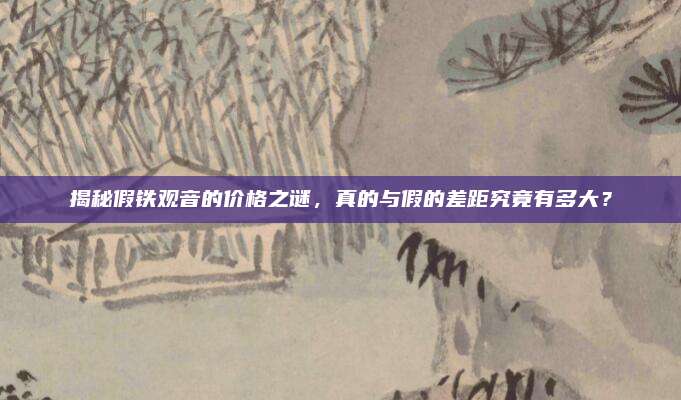 揭秘假铁观音的价格之谜,真的与假的差距究竟有多大?