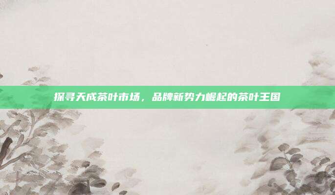 探寻天成茶叶市场，品牌新势力崛起的茶叶王国