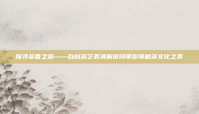 探寻茶香之源——自创茶艺表演解说词带你领略茶文化之美