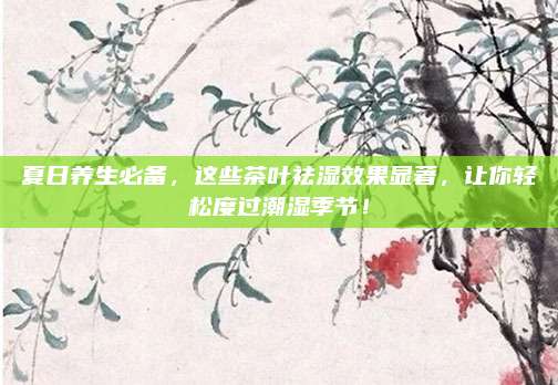 夏日养生必备,这些茶叶祛湿效果显著,让你轻松度过潮湿季节!