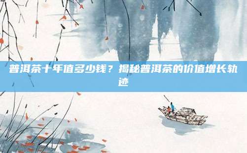 普洱茶十年值多少钱？揭秘普洱茶的价值增长轨迹