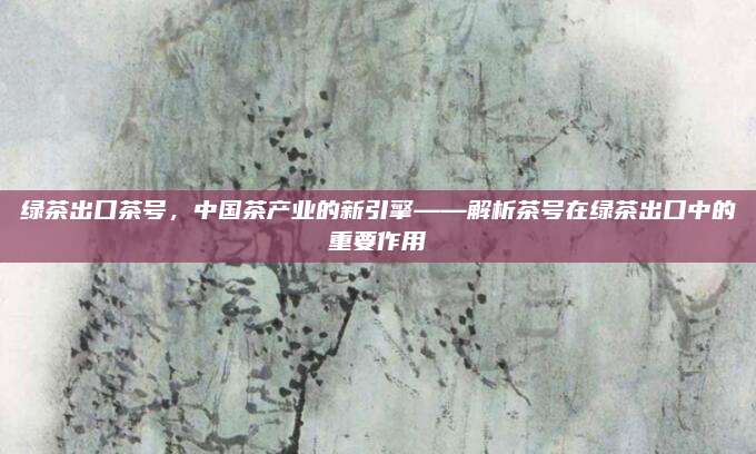 绿茶出口茶号,中国茶产业的新引擎——解析茶号在绿茶出口中的重要作用