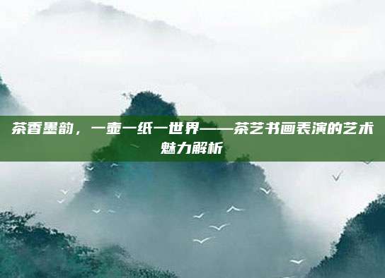 茶香墨韵，一壶一纸一世界——茶艺书画表演的艺术魅力解析
