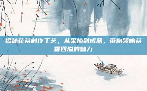 揭秘花茶制作工艺,从采摘到成品,带你领略茶香四溢的魅力