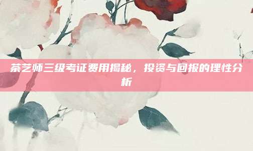 茶艺师三级考证费用揭秘,投资与回报的理性分析