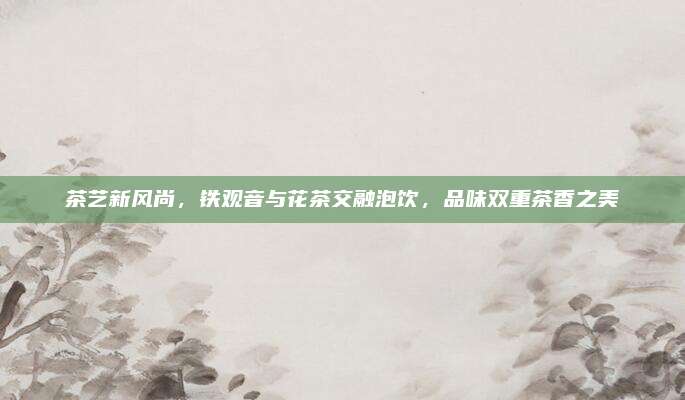 茶艺新风尚,铁观音与花茶交融泡饮,品味双重茶香之美