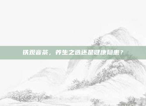 铁观音茶,养生之选还是健康隐患?