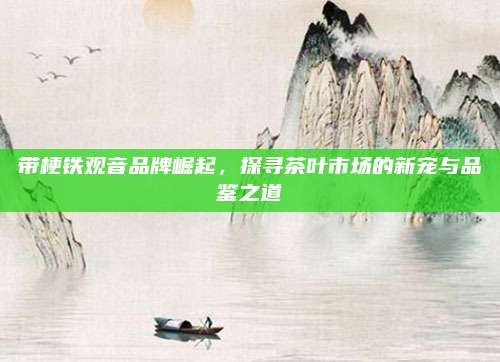 带梗铁观音品牌崛起,探寻茶叶市场的新宠与品鉴之道