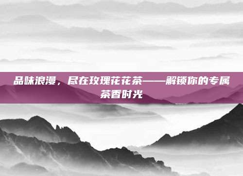 品味浪漫,尽在玫瑰花花茶——解锁你的专属茶香时光