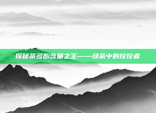 探秘茶多酚含量之王——绿茶中的佼佼者